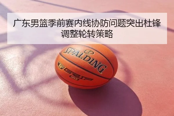广东男篮季前赛内线协防问题突出杜锋调整轮转策略