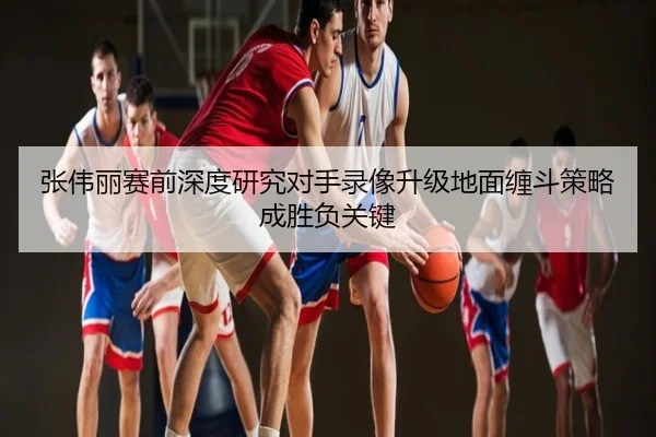 张伟丽赛前深度研究对手录像升级地面缠斗策略成胜负关键