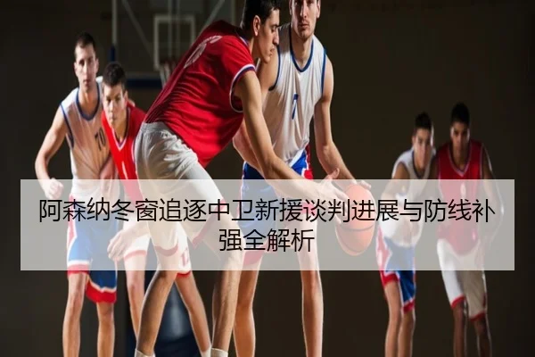 阿森纳冬窗追逐中卫新援谈判进展与防线补强全解析